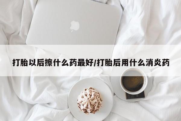 现在买打胎药怎么买多少钱打胎以后擦什么药最好/打胎后用什么消炎药