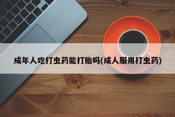 现在买打胎药怎么买多少钱成年人吃打虫药能打胎吗(成人服用打虫药)