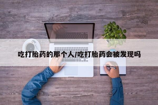 现在买打胎药怎么买多少钱吃打胎药的那个人/吃打胎药会被发现吗