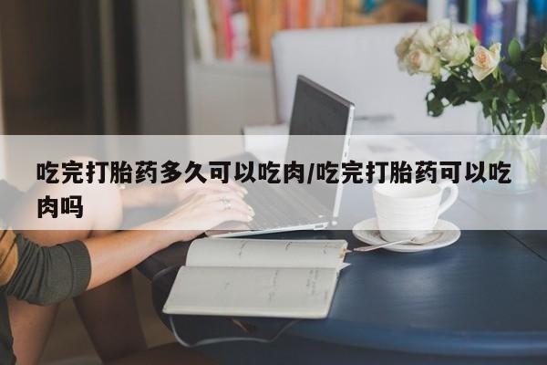 现在买打胎药怎么买多少钱吃完打胎药多久可以吃肉/吃完打胎药可以吃肉吗