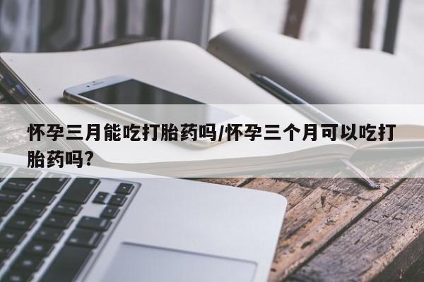 现在买打胎药怎么买多少钱怀孕三月能吃打胎药吗/怀孕三个月可以吃打胎药吗?