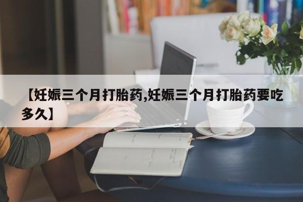现在买打胎药怎么买多少钱【妊娠三个月打胎药,妊娠三个月打胎药要吃多久】
