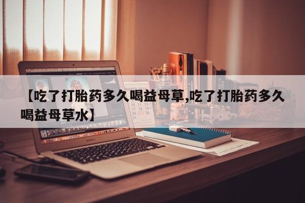 现在买打胎药怎么买多少钱【吃了打胎药多久喝益母草,吃了打胎药多久喝益母草水】