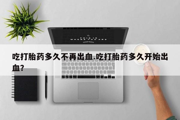 现在买打胎药怎么买多少钱吃打胎药多久不再出血.吃打胎药多久开始出血？