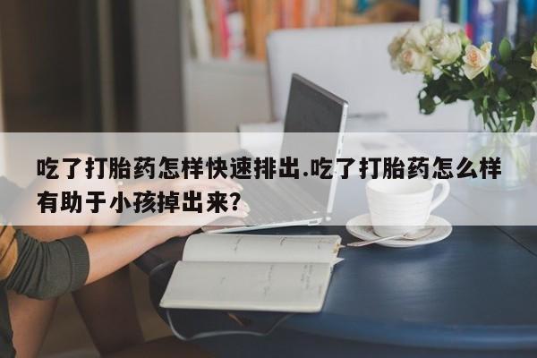 现在买打胎药怎么买多少钱吃了打胎药怎样快速排出.吃了打胎药怎么样有助于小孩掉出来？