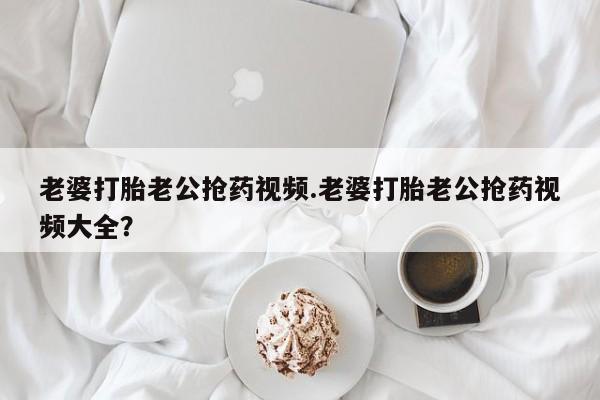 现在买打胎药怎么买多少钱老婆打胎老公抢药视频.老婆打胎老公抢药视频大全？