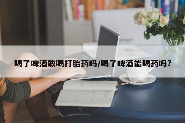 现在买打胎药怎么买多少钱喝了啤酒敢喝打胎药吗/喝了啤酒能喝药吗?
