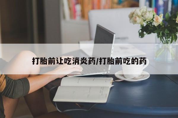 现在买打胎药怎么买多少钱打胎前让吃消炎药/打胎前吃的药