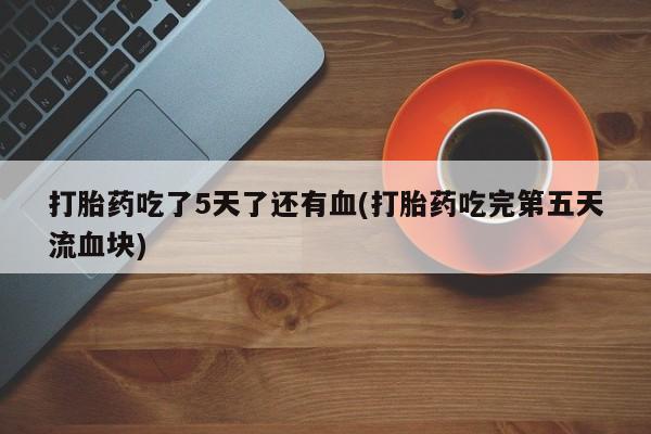 现在买打胎药怎么买多少钱打胎药吃了5天了还有血(打胎药吃完第五天流血块)