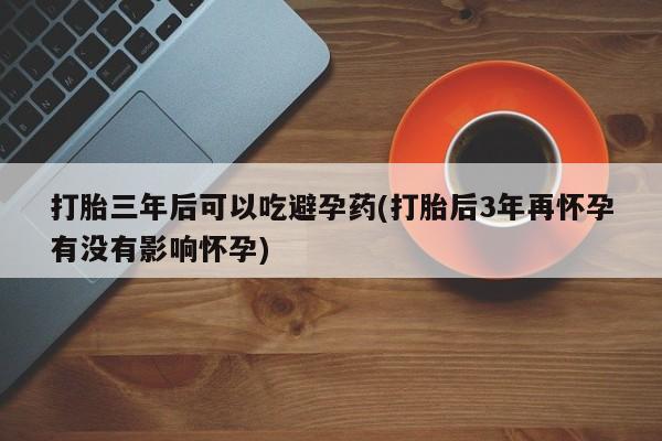 现在买打胎药怎么买多少钱打胎三年后可以吃避孕药(打胎后3年再怀孕有没有影响怀孕)