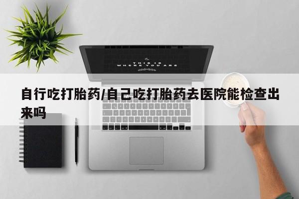 现在买打胎药怎么买多少钱自行吃打胎药/自己吃打胎药去医院能检查出来吗