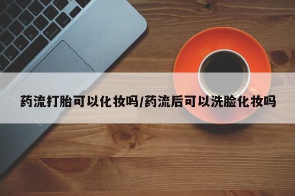 现在买打胎药怎么买多少钱药流打胎可以化妆吗/药流后可以洗脸化妆吗