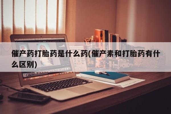现在买打胎药怎么买多少钱催产药打胎药是什么药(催产素和打胎药有什么区别)
