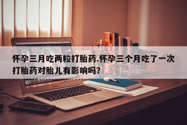 现在买打胎药怎么买多少钱怀孕三月吃两粒打胎药.怀孕三个月吃了一次打胎药对胎儿有影响吗？