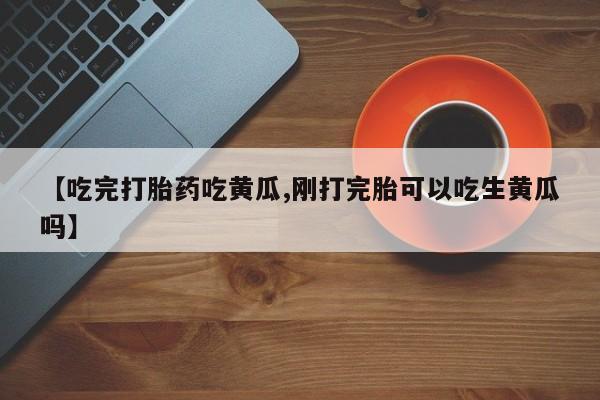 现在买打胎药怎么买多少钱【吃完打胎药吃黄瓜,刚打完胎可以吃生黄瓜吗】