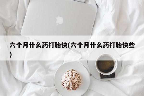 现在买打胎药怎么买多少钱六个月什么药打胎快(六个月什么药打胎快些)