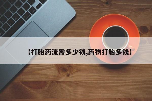 现在买打胎药怎么买多少钱【打胎药流需多少钱,药物打胎多钱】