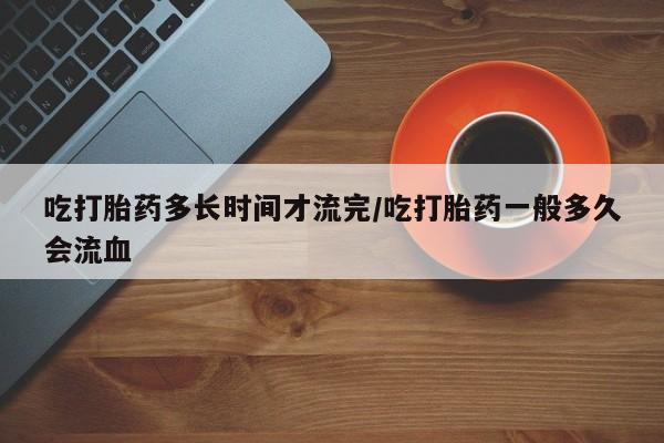 现在买打胎药怎么买多少钱吃打胎药多长时间才流完/吃打胎药一般多久会流血