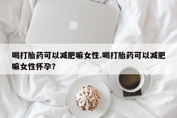 现在买打胎药怎么买多少钱喝打胎药可以减肥嘛女性.喝打胎药可以减肥嘛女性怀孕？
