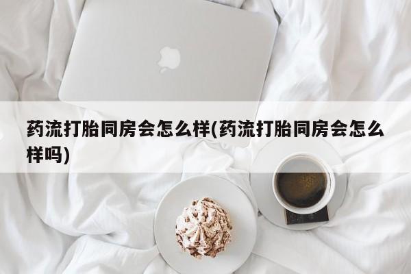 现在买打胎药怎么买多少钱药流打胎同房会怎么样(药流打胎同房会怎么样吗)