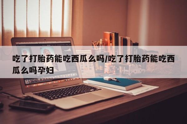 现在买打胎药怎么买多少钱吃了打胎药能吃西瓜么吗/吃了打胎药能吃西瓜么吗孕妇