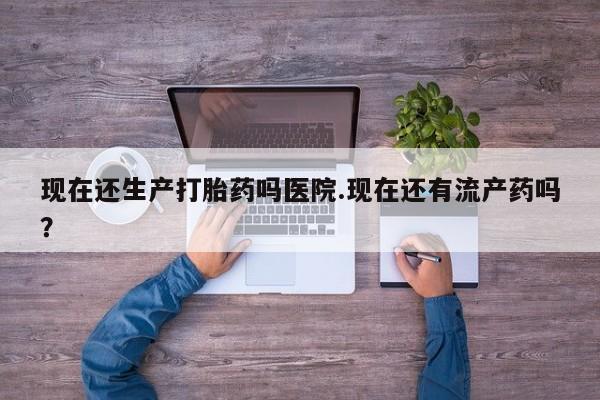 现在买打胎药怎么买多少钱现在还生产打胎药吗医院.现在还有流产药吗？