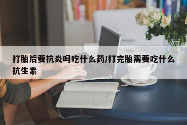 现在买打胎药怎么买多少钱打胎后要抗炎吗吃什么药/打完胎需要吃什么抗生素