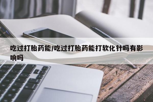现在买打胎药怎么买多少钱吃过打胎药能/吃过打胎药能打软化针吗有影响吗