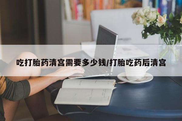 现在买打胎药怎么买多少钱吃打胎药清宫需要多少钱/打胎吃药后清宫