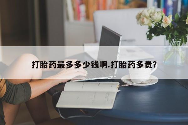 现在买打胎药怎么买多少钱打胎药最多多少钱啊.打胎药多贵？