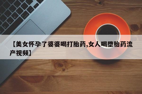 现在买打胎药怎么买多少钱【美女怀孕了婆婆喝打胎药,女人喝堕胎药流产视频】