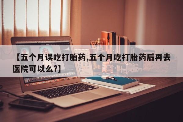 现在买打胎药怎么买多少钱【五个月误吃打胎药,五个月吃打胎药后再去医院可以么?】
