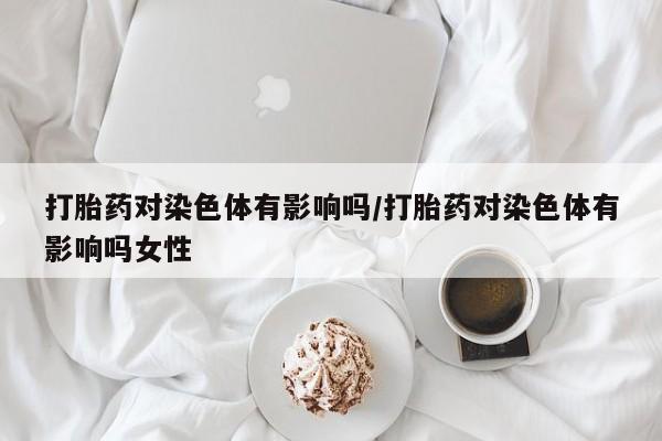 现在买打胎药怎么买多少钱打胎药对染色体有影响吗/打胎药对染色体有影响吗女性