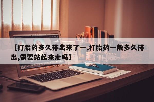 现在买打胎药怎么买多少钱【打胎药多久排出来了一,打胎药一般多久排出,需要站起来走吗】
