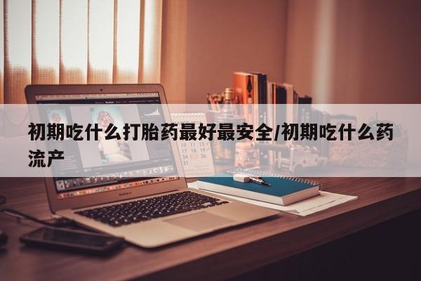 现在买打胎药怎么买多少钱初期吃什么打胎药最好最安全/初期吃什么药流产