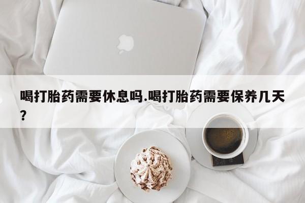 现在买打胎药怎么买多少钱喝打胎药需要休息吗.喝打胎药需要保养几天？
