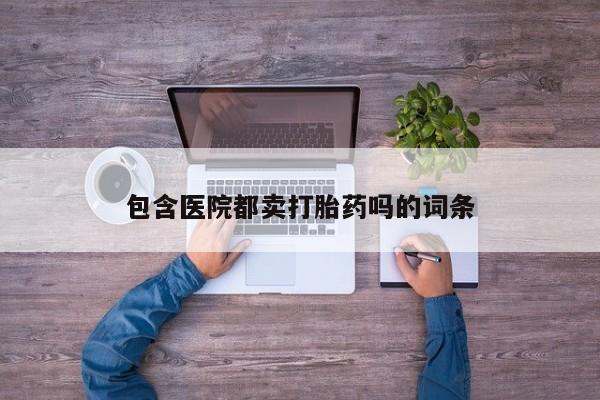 现在买打胎药怎么买多少钱包含医院都卖打胎药吗的词条