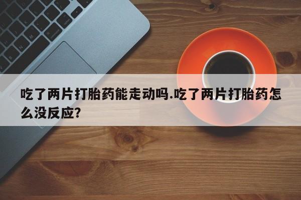 现在买打胎药怎么买多少钱吃了两片打胎药能走动吗.吃了两片打胎药怎么没反应？