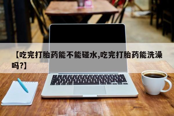 现在买打胎药怎么买多少钱【吃完打胎药能不能碰水,吃完打胎药能洗澡吗?】