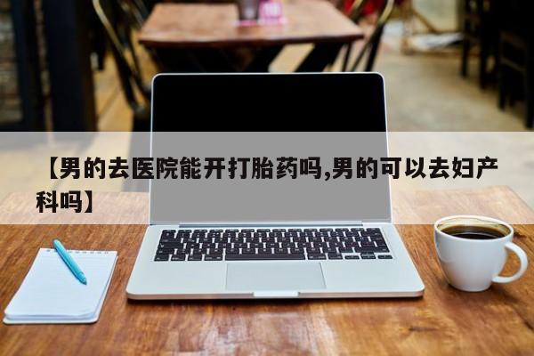 现在买打胎药怎么买多少钱【男的去医院能开打胎药吗,男的可以去妇产科吗】