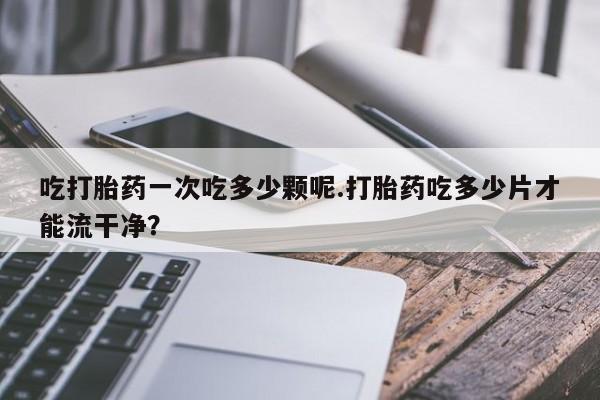 现在买打胎药怎么买多少钱吃打胎药一次吃多少颗呢.打胎药吃多少片才能流干净？
