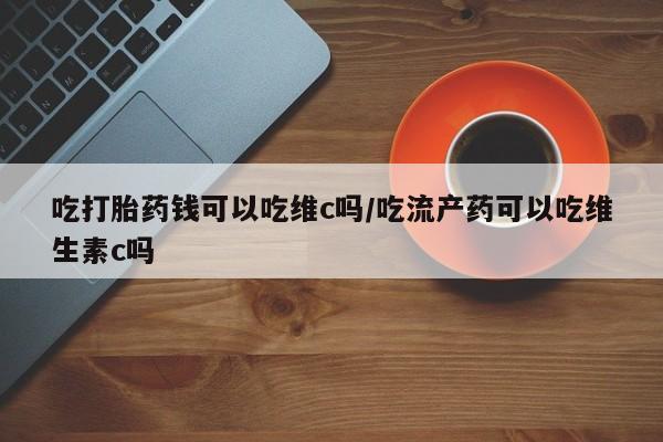 现在买打胎药怎么买多少钱吃打胎药钱可以吃维c吗/吃流产药可以吃维生素c吗