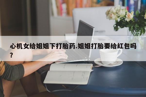 现在买打胎药怎么买多少钱心机女给姐姐下打胎药.姐姐打胎要给红包吗？