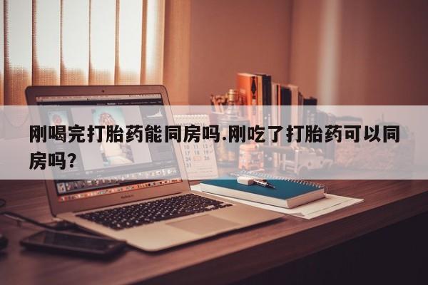 现在买打胎药怎么买多少钱刚喝完打胎药能同房吗.刚吃了打胎药可以同房吗？