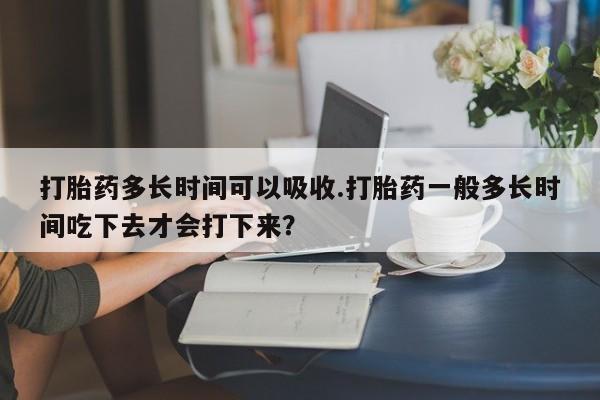 现在买打胎药怎么买多少钱打胎药多长时间可以吸收.打胎药一般多长时间吃下去才会打下来？